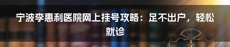 宁波李惠利医院网上挂号攻略：足不出户，轻松就诊