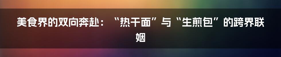 美食界的双向奔赴：“热干面”与“生煎包”的跨界联姻