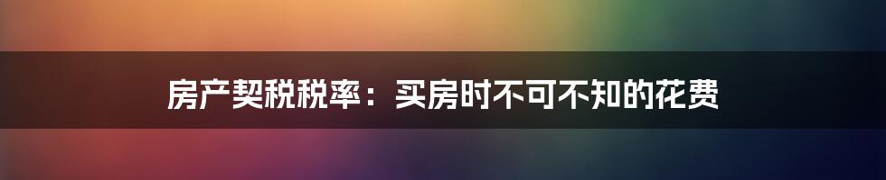 房产契税税率：买房时不可不知的花费