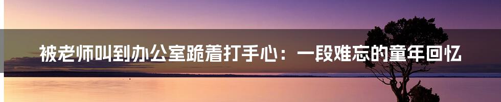 被老师叫到办公室跪着打手心：一段难忘的童年回忆