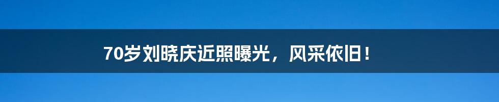 70岁刘晓庆近照曝光，风采依旧！