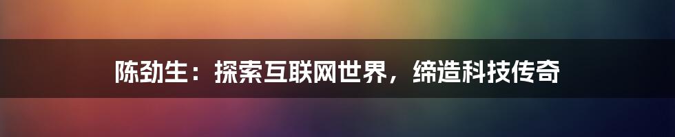 陈劲生：探索互联网世界，缔造科技传奇