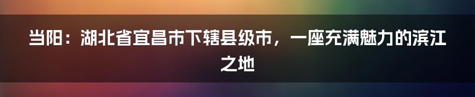 当阳：湖北省宜昌市下辖县级市，一座充满魅力的滨江之地