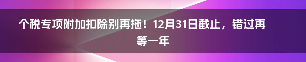 个税专项附加扣除别再拖！12月31日截止，错过再等一年