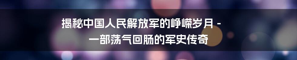 揭秘中国人民解放军的峥嵘岁月 - 一部荡气回肠的军史传奇