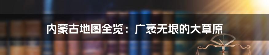 内蒙古地图全览：广袤无垠的大草原