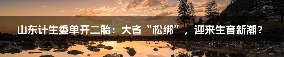 山东计生委单开二胎：大省“松绑”，迎来生育新潮？