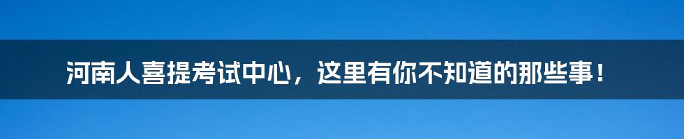 河南人喜提考试中心，这里有你不知道的那些事！