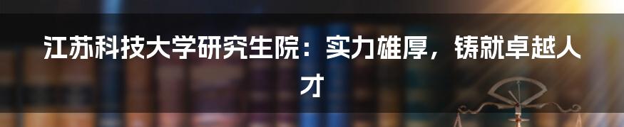 江苏科技大学研究生院：实力雄厚，铸就卓越人才