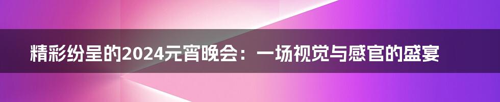 精彩纷呈的2024元宵晚会：一场视觉与感官的盛宴