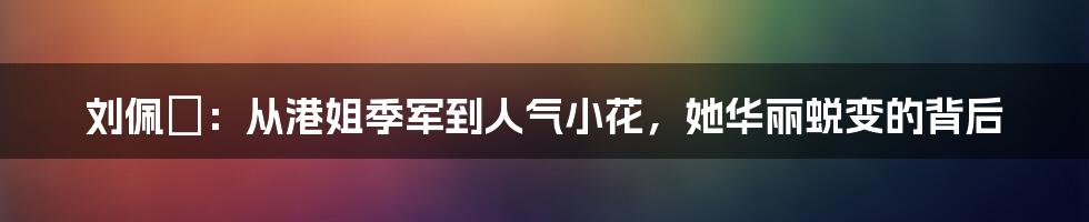 刘佩玥：从港姐季军到人气小花，她华丽蜕变的背后