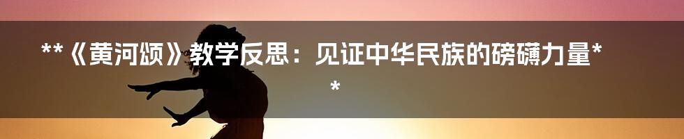 **《黄河颂》教学反思：见证中华民族的磅礴力量**