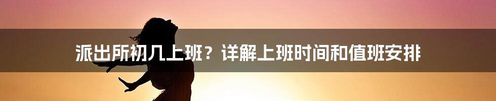 派出所初几上班？详解上班时间和值班安排