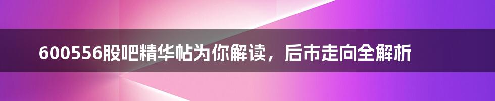 600556股吧精华帖为你解读，后市走向全解析