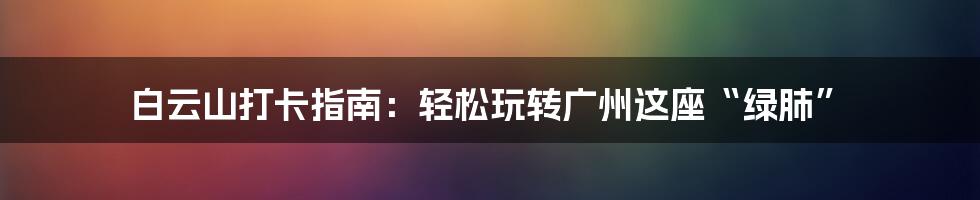 白云山打卡指南：轻松玩转广州这座“绿肺”