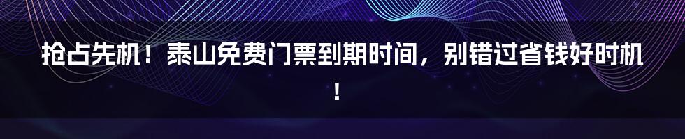 抢占先机！泰山免费门票到期时间，别错过省钱好时机！