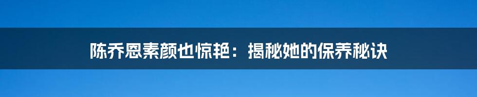 陈乔恩素颜也惊艳：揭秘她的保养秘诀