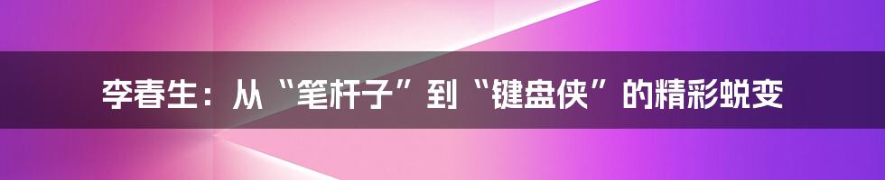 李春生：从“笔杆子”到“键盘侠”的精彩蜕变