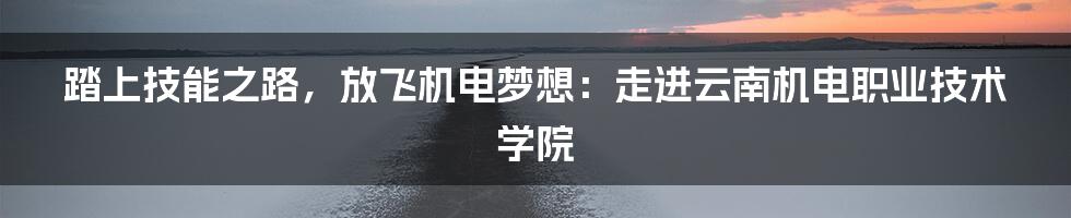 踏上技能之路，放飞机电梦想：走进云南机电职业技术学院