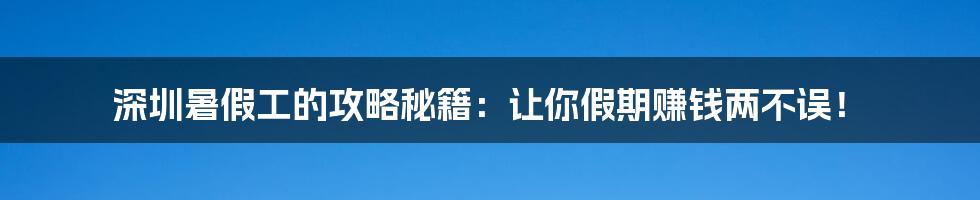 深圳暑假工的攻略秘籍：让你假期赚钱两不误！