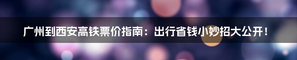 广州到西安高铁票价指南：出行省钱小妙招大公开！