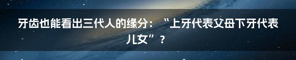 牙齿也能看出三代人的缘分：“上牙代表父母下牙代表儿女”？