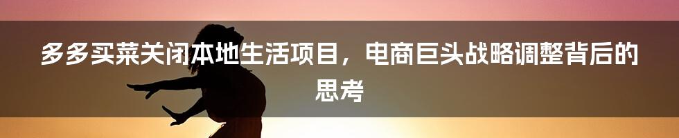 多多买菜关闭本地生活项目，电商巨头战略调整背后的思考