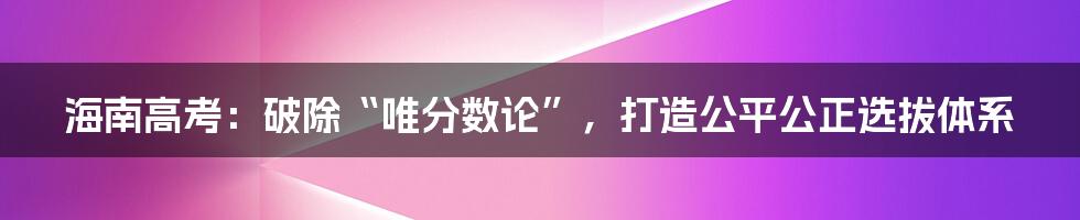 海南高考：破除“唯分数论”，打造公平公正选拔体系