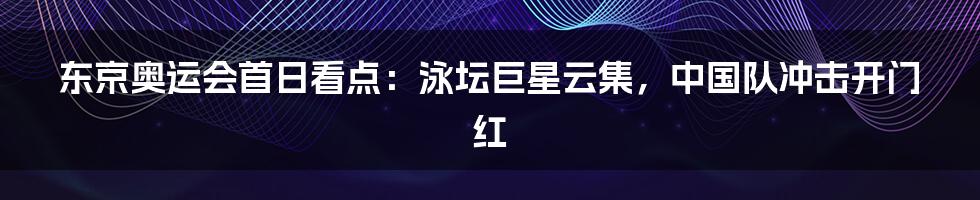 东京奥运会首日看点：泳坛巨星云集，中国队冲击开门红