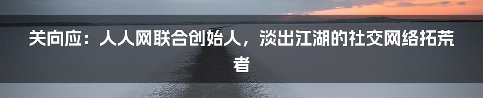 关向应：人人网联合创始人，淡出江湖的社交网络拓荒者