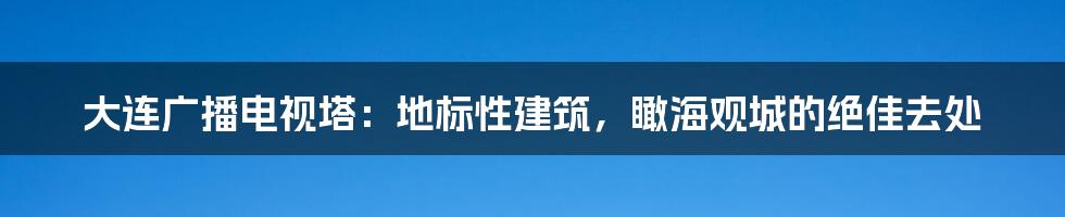 大连广播电视塔：地标性建筑，瞰海观城的绝佳去处