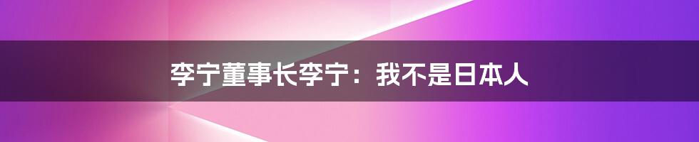 李宁董事长李宁：我不是日本人