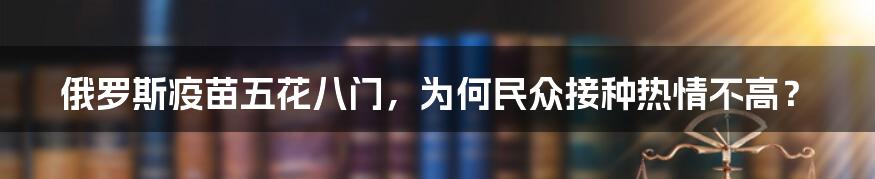 俄罗斯疫苗五花八门，为何民众接种热情不高？