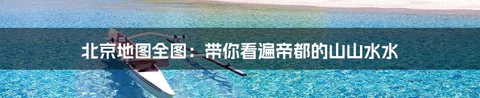 北京地图全图：带你看遍帝都的山山水水