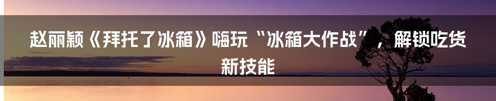 赵丽颖《拜托了冰箱》嗨玩“冰箱大作战”，解锁吃货新技能