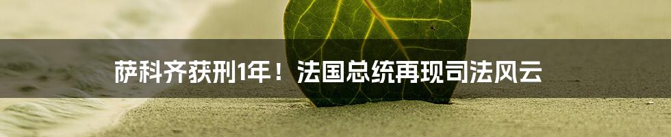 萨科齐获刑1年！法国总统再现司法风云