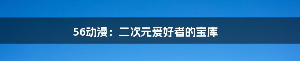 56动漫：二次元爱好者的宝库