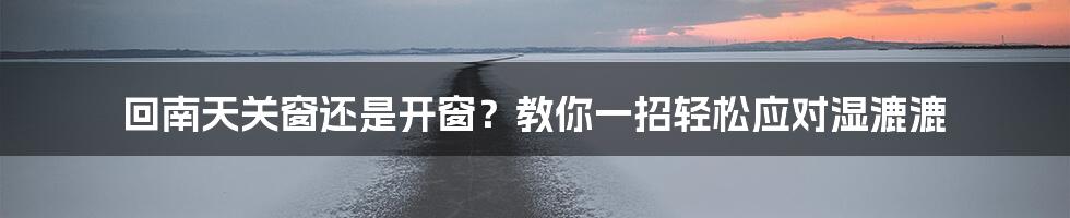 回南天关窗还是开窗？教你一招轻松应对湿漉漉