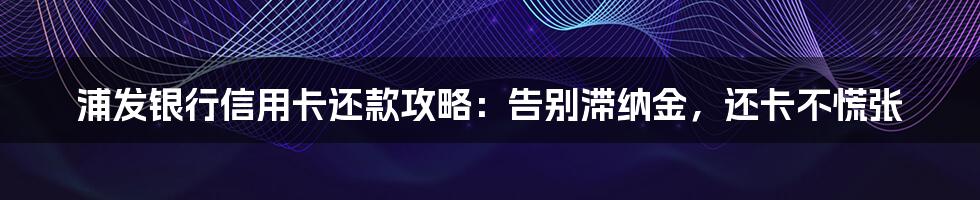 浦发银行信用卡还款攻略：告别滞纳金，还卡不慌张