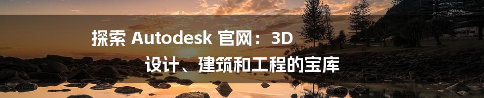 探索 Autodesk 官网：3D 设计、建筑和工程的宝库