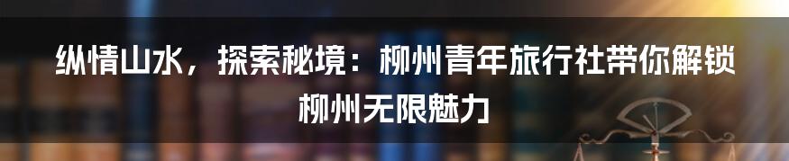 纵情山水，探索秘境：柳州青年旅行社带你解锁柳州无限魅力