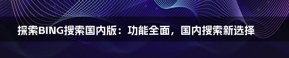 探索BING搜索国内版：功能全面，国内搜索新选择