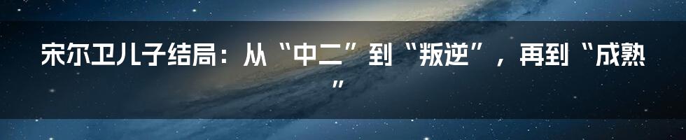 宋尔卫儿子结局：从“中二”到“叛逆”，再到“成熟”