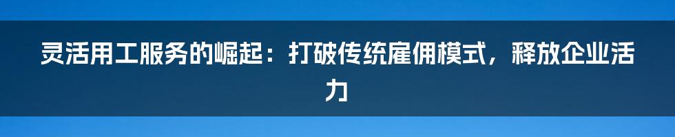 灵活用工服务的崛起：打破传统雇佣模式，释放企业活力