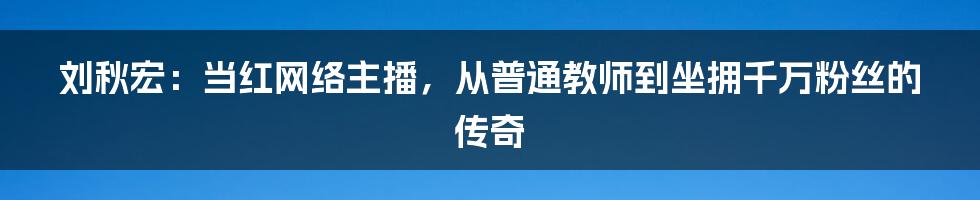 刘秋宏：当红网络主播，从普通教师到坐拥千万粉丝的传奇