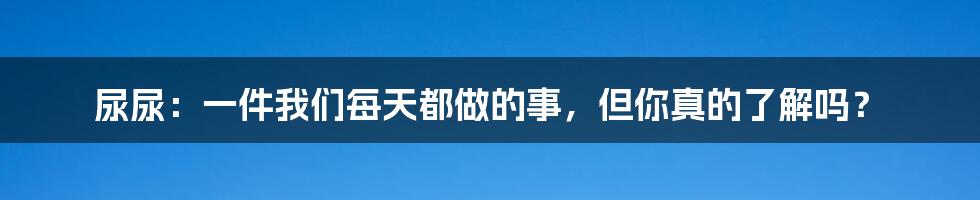 尿尿：一件我们每天都做的事，但你真的了解吗？