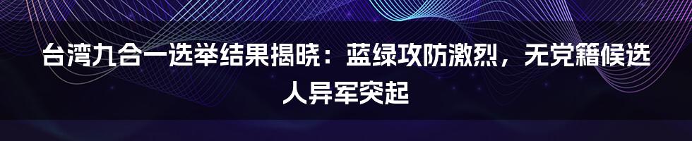 台湾九合一选举结果揭晓：蓝绿攻防激烈，无党籍候选人异军突起