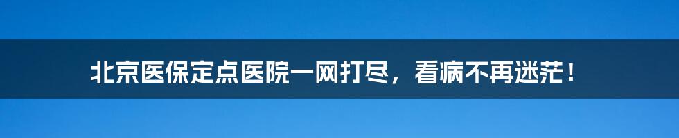 北京医保定点医院一网打尽，看病不再迷茫！