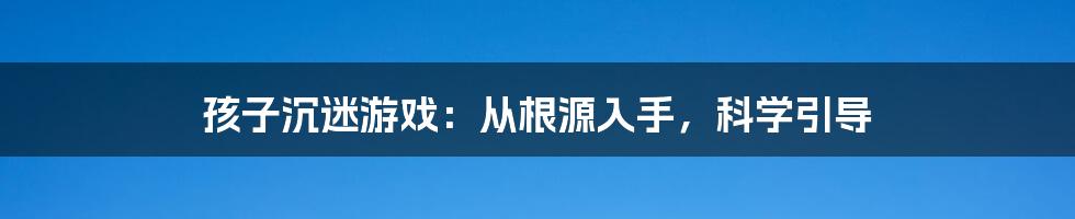 孩子沉迷游戏：从根源入手，科学引导