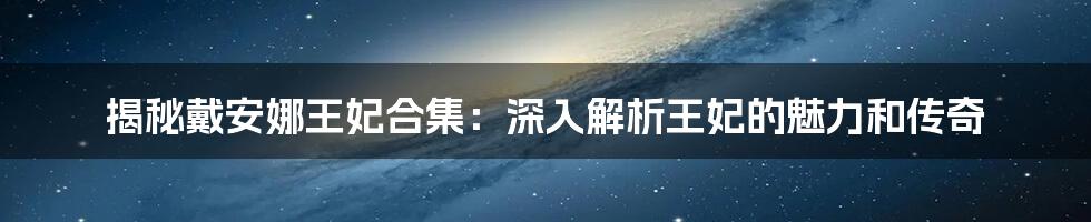 揭秘戴安娜王妃合集：深入解析王妃的魅力和传奇